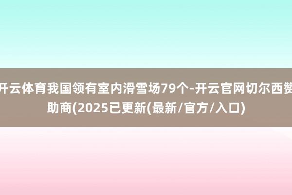 开云体育我国领有室内滑雪场79个-开云官网切尔西赞助商(2025已更新(最新/官方/入口)