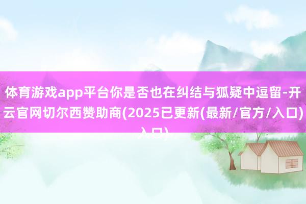 体育游戏app平台你是否也在纠结与狐疑中逗留-开云官网切尔西赞助商(2025已更新(最新/官方/入口)