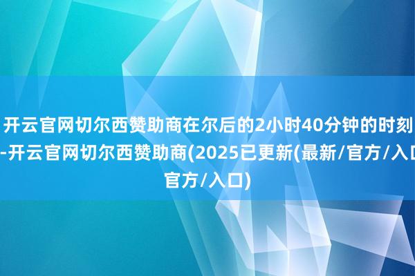 开云官网切尔西赞助商在尔后的2小时40分钟的时刻里-开云官网切尔西赞助商(2025已更新(最新/官方/入口)