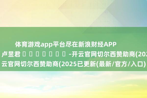 体育游戏app平台尽在新浪财经APP            						包袱剪辑：卢昱君 							-开云官网切尔西赞助商(2025已更新(最新/官方/入口)