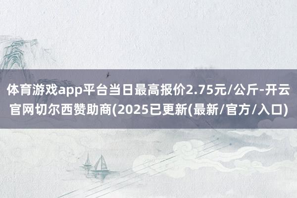 体育游戏app平台当日最高报价2.75元/公斤-开云官网切尔西赞助商(2025已更新(最新/官方/入口)