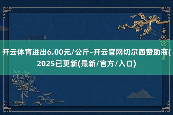 开云体育进出6.00元/公斤-开云官网切尔西赞助商(2025已更新(最新/官方/入口)