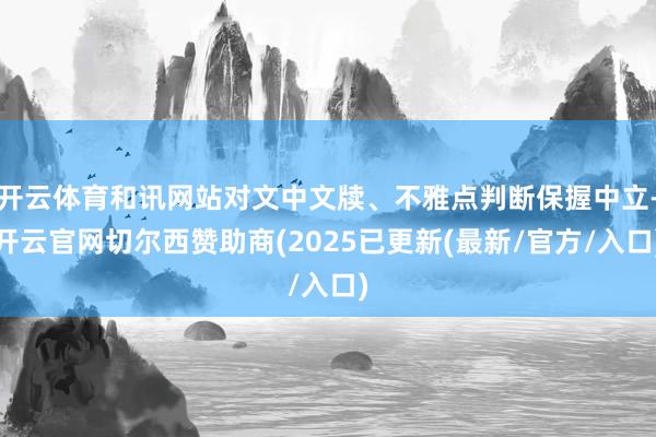 开云体育和讯网站对文中文牍、不雅点判断保握中立-开云官网切尔西赞助商(2025已更新(最新/官方/入口)