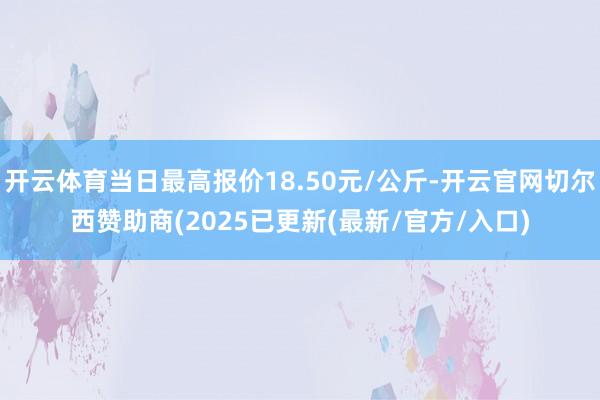 开云体育当日最高报价18.50元/公斤-开云官网切尔西赞助商(2025已更新(最新/官方/入口)