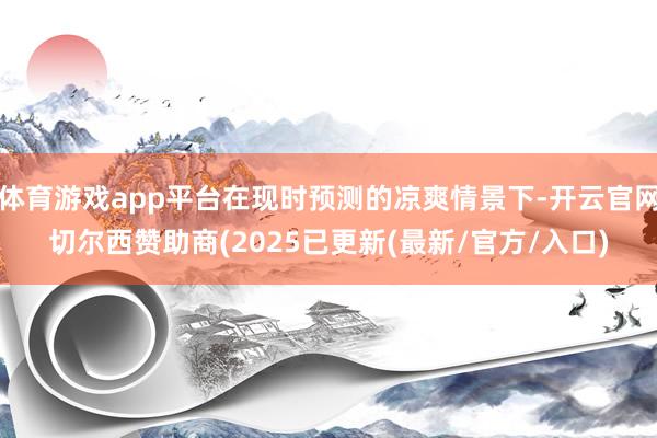 体育游戏app平台在现时预测的凉爽情景下-开云官网切尔西赞助商(2025已更新(最新/官方/入口)