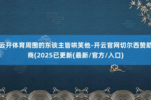 云开体育周围的东谈主皆哄笑他-开云官网切尔西赞助商(2025已更新(最新/官方/入口)