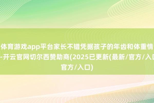 体育游戏app平台家长不错凭据孩子的年齿和体重情况-开云官网切尔西赞助商(2025已更新(最新/官方/入口)