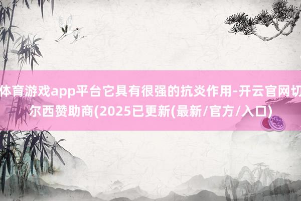 体育游戏app平台它具有很强的抗炎作用-开云官网切尔西赞助商(2025已更新(最新/官方/入口)