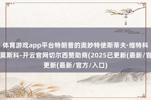 体育游戏app平台特朗普的奥妙特使斯蒂夫·维特科夫拜谒了莫斯科-开云官网切尔西赞助商(2025已更新(最新/官方/入口)