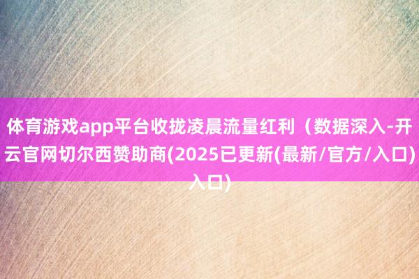 体育游戏app平台收拢凌晨流量红利（数据深入-开云官网切尔西赞助商(2025已更新(最新/官方/入口)