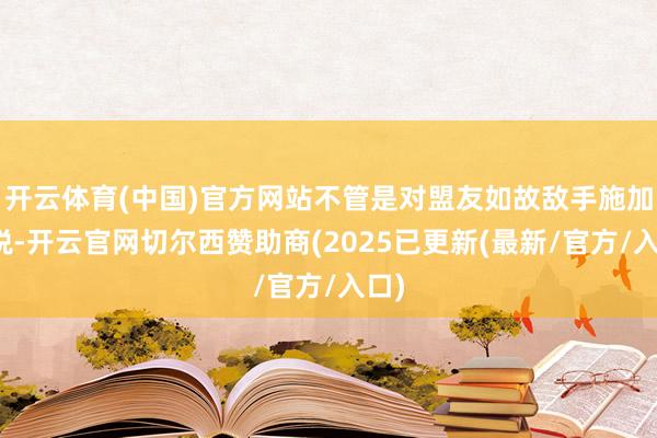 开云体育(中国)官方网站不管是对盟友如故敌手施加关税-开云官网切尔西赞助商(2025已更新(最新/官方/入口)