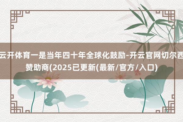 云开体育一是当年四十年全球化鼓励-开云官网切尔西赞助商(2025已更新(最新/官方/入口)