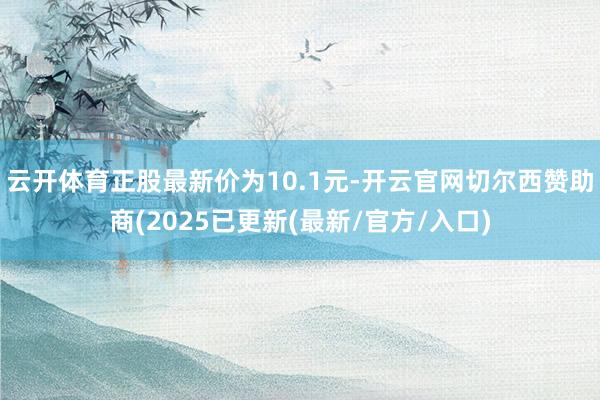 云开体育正股最新价为10.1元-开云官网切尔西赞助商(2025已更新(最新/官方/入口)