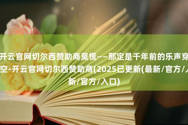 开云官网切尔西赞助商莫慌——那定是千年前的乐声穿透时空-开云官网切尔西赞助商(2025已更新(最新/官方/入口)