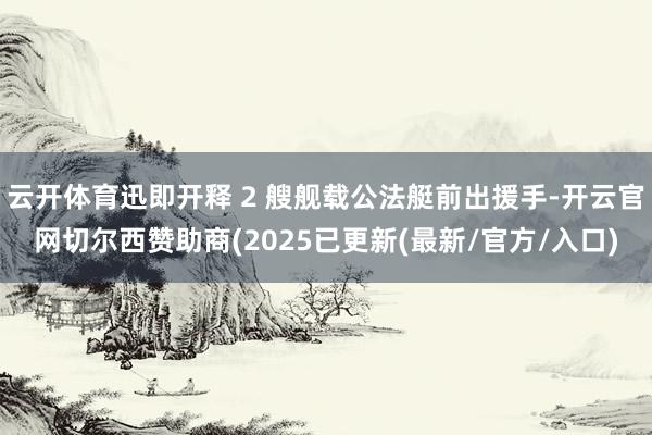 云开体育迅即开释 2 艘舰载公法艇前出援手-开云官网切尔西赞助商(2025已更新(最新/官方/入口)