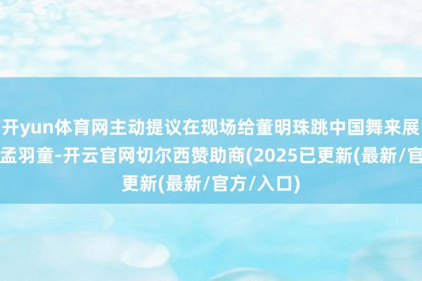 开yun体育网主动提议在现场给董明珠跳中国舞来展现上风的孟羽童-开云官网切尔西赞助商(2025已更新(最新/官方/入口)