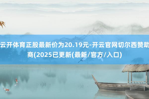 云开体育正股最新价为20.19元-开云官网切尔西赞助商(2025已更新(最新/官方/入口)