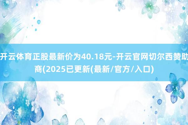 开云体育正股最新价为40.18元-开云官网切尔西赞助商(2025已更新(最新/官方/入口)