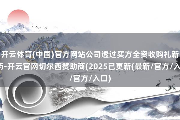 开云体育(中国)官方网站公司透过买方全资收购礼新医药-开云官网切尔西赞助商(2025已更新(最新/官方/入口)