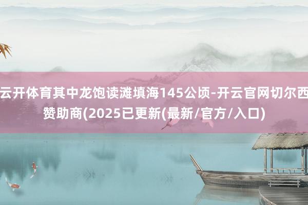 云开体育其中龙饱读滩填海145公顷-开云官网切尔西赞助商(2025已更新(最新/官方/入口)