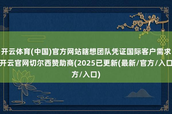 开云体育(中国)官方网站瞎想团队凭证国际客户需求-开云官网切尔西赞助商(2025已更新(最新/官方/入口)