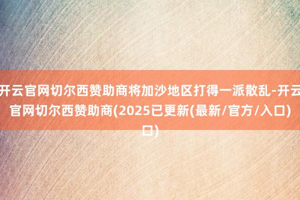 开云官网切尔西赞助商将加沙地区打得一派散乱-开云官网切尔西赞助商(2025已更新(最新/官方/入口)