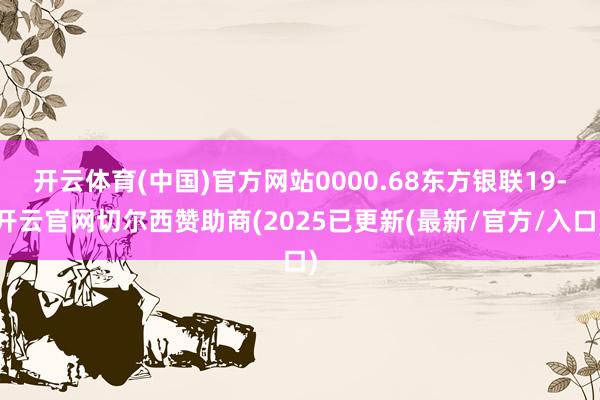 开云体育(中国)官方网站0000.68东方银联19-开云官网切尔西赞助商(2025已更新(最新/官方/入口)