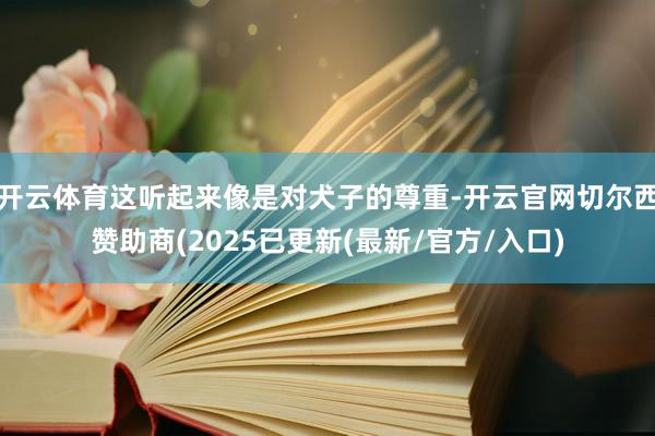 开云体育这听起来像是对犬子的尊重-开云官网切尔西赞助商(2025已更新(最新/官方/入口)