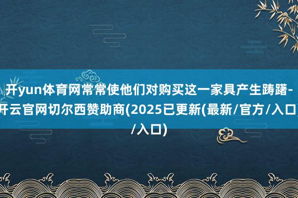 开yun体育网常常使他们对购买这一家具产生踌躇-开云官网切尔西赞助商(2025已更新(最新/官方/入口)