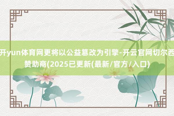 开yun体育网更将以公益篡改为引擎-开云官网切尔西赞助商(2025已更新(最新/官方/入口)